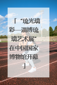 “琉光璃彩—淄博琉璃艺术展”在中国国家博物馆开幕