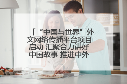 “中国与世界”外文网络传播平台项目启动 汇聚合力讲好中国故事 推进中外文明交流互鉴