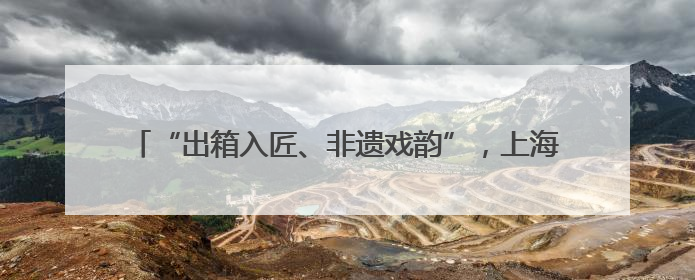 “出箱入匠、非遗戏韵”，上海京剧传习馆和宛平剧院邀你来