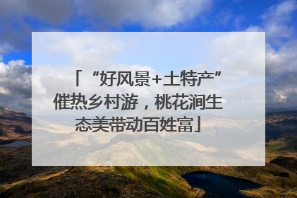 “好风景+土特产”催热乡村游，桃花涧生态美带动百姓富