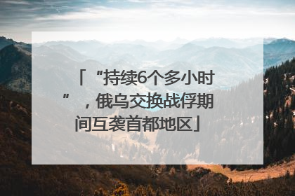 “持续6个多小时”，俄乌交换战俘期间互袭首都地区