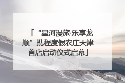 “星河漫旅·乐享龙顺”携程度假农庄天津首店启动仪式启幕