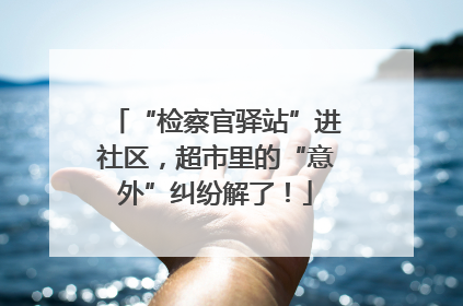 “检察官驿站”进社区，超市里的“意外”纠纷解了！