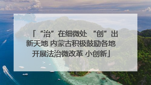 “治”在细微处 “创”出新天地 内蒙古积极鼓励各地开展法治微改革 小创新