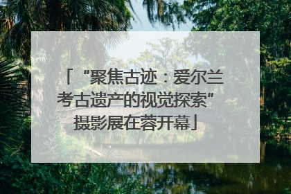 “聚焦古迹：爱尔兰考古遗产的视觉探索”摄影展在蓉开幕