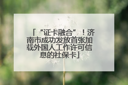 “证卡融合”！济南市成功发放首张加载外国人工作许可信息的社保卡