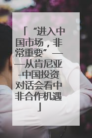 “进入中国市场，非常重要”——从肯尼亚-中国投资对话会看中非合作机遇