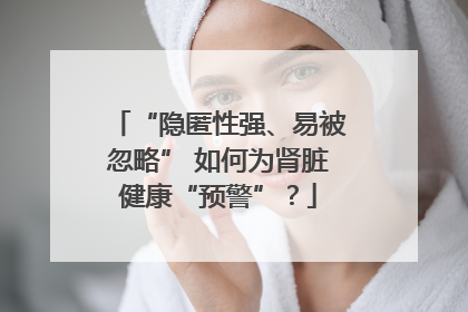 “隐匿性强、易被忽略” 如何为肾脏健康“预警”？