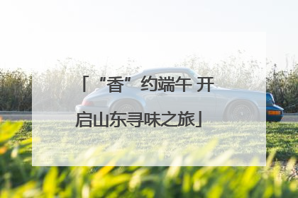 “香”约端午 开启山东寻味之旅