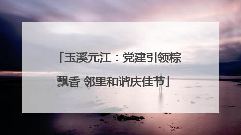 玉溪元江：党建引领粽飘香 邻里和谐庆佳节