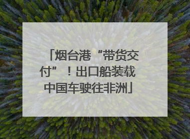 烟台港“带货交付”！出口船装载中国车驶往非洲