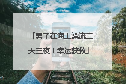 男子在海上漂流三天三夜！幸运获救