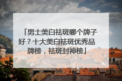 男士美白祛斑哪个牌子好？十大美白祛斑优秀品牌榜，祛斑封神榜