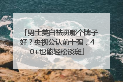 男士美白祛斑哪个牌子好？央视公认前十强，40+也能轻松淡斑