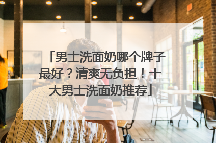 男士洗面奶哪个牌子最好？清爽无负担！十大男士洗面奶推荐