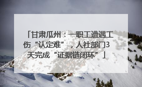 甘肃瓜州：一职工遭遇工伤“认定难”，人社部门3天完成“证据链闭环”
