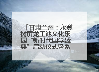甘肃兰州：永登树屏龙王池文化乐园“新时代国学盛典”启动仪式暨系列活动发布会成功举办