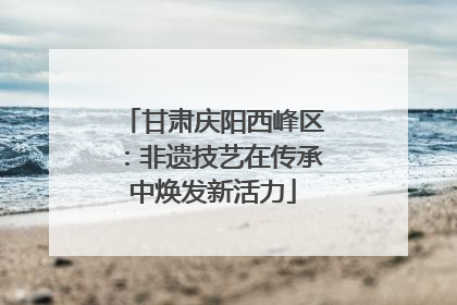 甘肃庆阳西峰区：非遗技艺在传承中焕发新活力