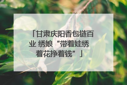 甘肃庆阳香包链百业 绣娘“带着娃绣着花挣着钱”