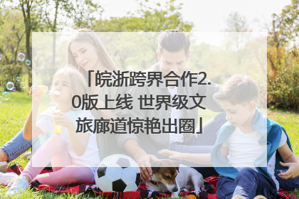 皖浙跨界合作2.0版上线 世界级文旅廊道惊艳出圈