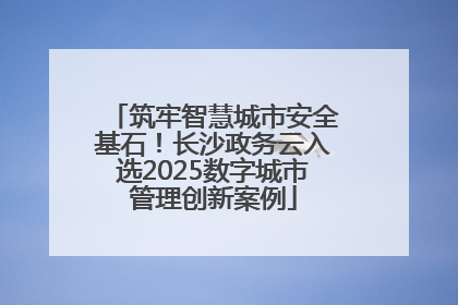 筑牢智慧城市安全基石！长沙政务云入选2025数字城市管理创新案例
