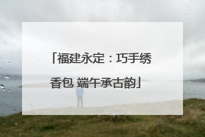 福建永定：巧手绣香包 端午承古韵