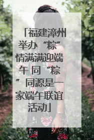 福建漳州举办“粽”情满满迎端午 同“粽”同源是一家端午联谊活动