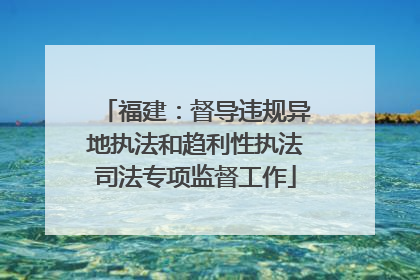 福建：督导违规异地执法和趋利性执法司法专项监督工作