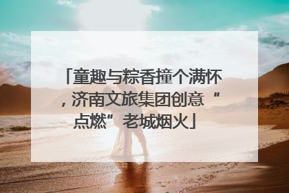 童趣与粽香撞个满怀，济南文旅集团创意“点燃”老城烟火