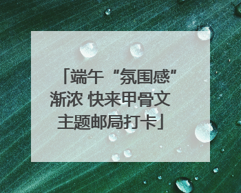 端午“氛围感”渐浓 快来甲骨文主题邮局打卡