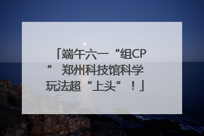 端午六一“组CP” 郑州科技馆科学玩法超“上头”！