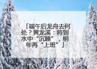 端午后龙舟去何处？黄龙溪：将到水中“沉睡”，明年再“上班”