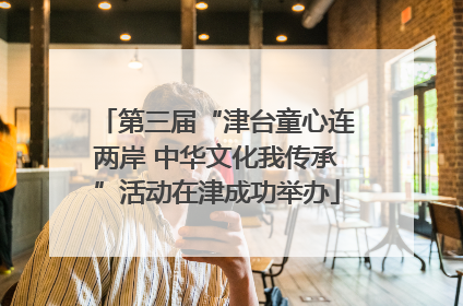 第三届“津台童心连两岸 中华文化我传承”活动在津成功举办