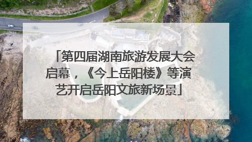 第四届湖南旅游发展大会启幕，《今上岳阳楼》等演艺开启岳阳文旅新场景