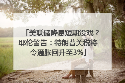 美联储降息短期没戏？耶伦警告：特朗普关税将令通胀回升至3%