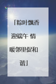 粽叶飘香迎端午 情暖邻里促和谐