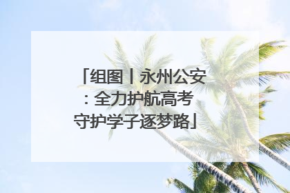 组图丨永州公安：全力护航高考 守护学子逐梦路