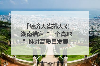 经济大省挑大梁丨湖南锚定“三个高地”推进高质量发展