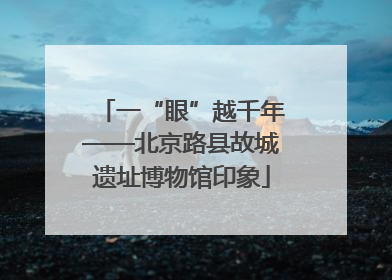 一“眼”越千年——北京路县故城遗址博物馆印象