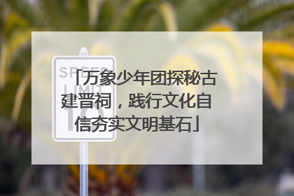 万象少年团探秘古建晋祠，践行文化自信夯实文明基石