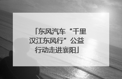 东风汽车“千里汉江东风行”公益行动走进襄阳