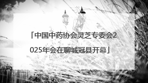 中国中药协会灵芝专委会2025年会在聊城冠县开幕