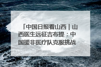 中国日报看山西｜山西医生远征吉布提：中国援非医疗队克服挑战救助非洲患者