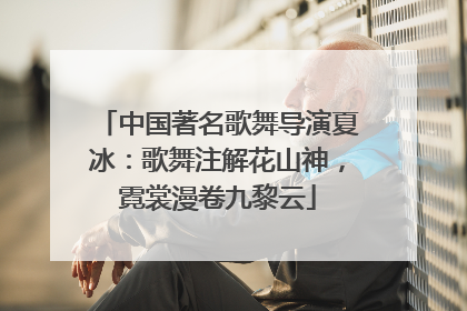 中国著名歌舞导演夏冰：歌舞注解花山神，霓裳漫卷九黎云