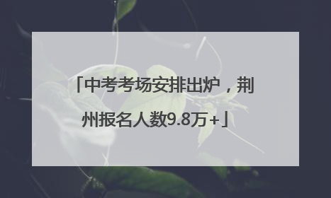 中考考场安排出炉，荆州报名人数9.8万+