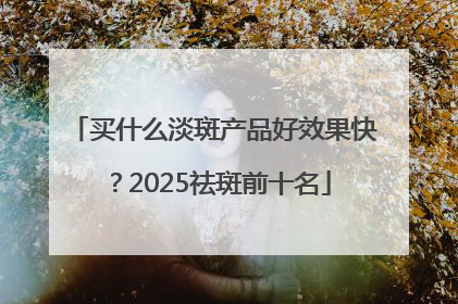 买什么淡斑产品好效果快？2025祛斑前十名