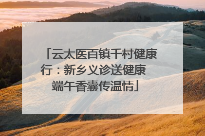 云太医百镇千村健康行：新乡义诊送健康 端午香囊传温情