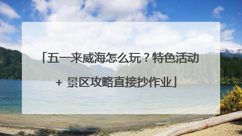五一来威海怎么玩？特色活动 + 景区攻略直接抄作业