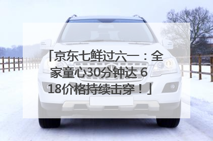 京东七鲜过六一：全家童心30分钟达 618价格持续击穿！