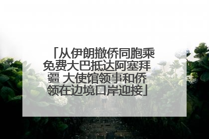 从伊朗撤侨同胞乘免费大巴抵达阿塞拜疆 大使馆领事和侨领在边境口岸迎接